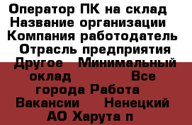 Оператор ПК на склад › Название организации ­ Компания-работодатель › Отрасль предприятия ­ Другое › Минимальный оклад ­ 28 000 - Все города Работа » Вакансии   . Ненецкий АО,Харута п.